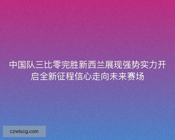 中国队三比零完胜新西兰展现强势实力开启全新征程信心走向未来赛场