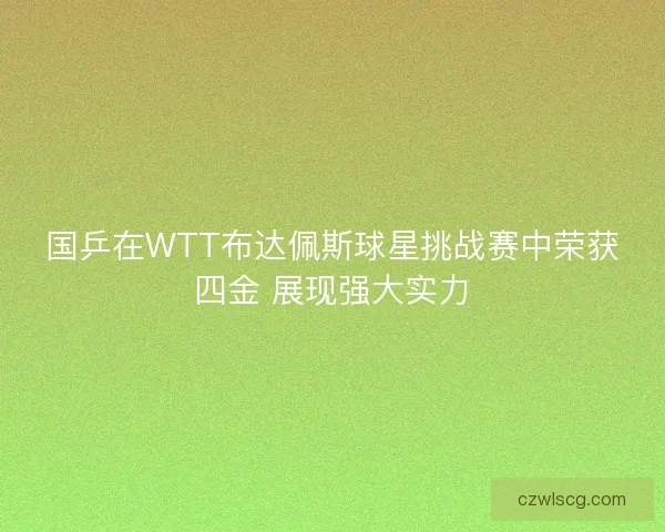 国乒在WTT布达佩斯球星挑战赛中荣获四金 展现强大实力