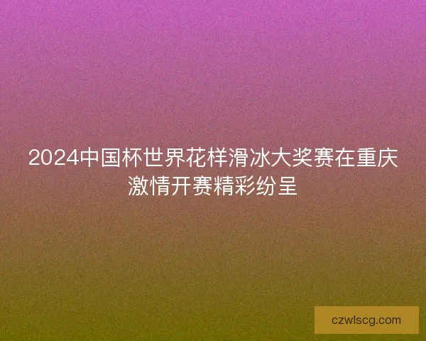 2024中国杯世界花样滑冰大奖赛在重庆激情开赛精彩纷呈