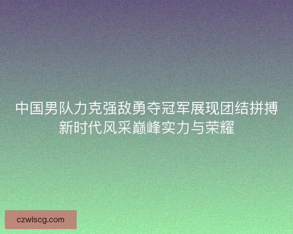 中国男队力克强敌勇夺冠军展现团结拼搏新时代风采巅峰实力与荣耀