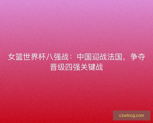 女篮世界杯八强战:中国迎战法国,争夺晋级四强关键战 女篮世界杯八强战:中国迎战法国,争夺晋级四强关键战