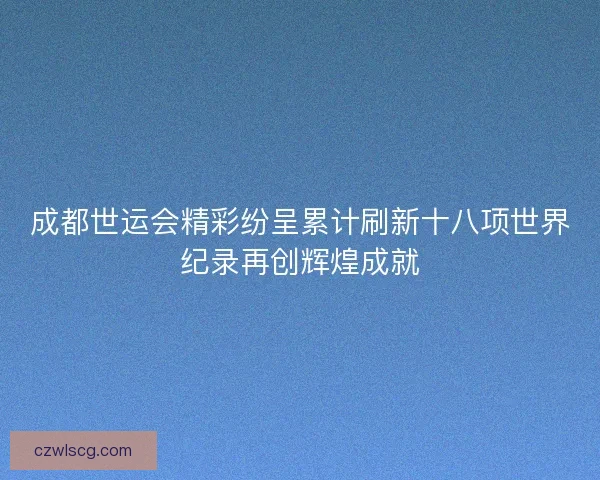 成都世运会精彩纷呈累计刷新十八项世界纪录再创辉煌成就