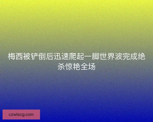 梅西被铲倒后迅速爬起一脚世界波完成绝杀惊艳全场