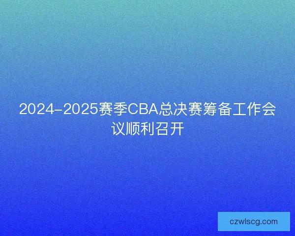 2024-2025赛季CBA总决赛筹备工作会议顺利召开