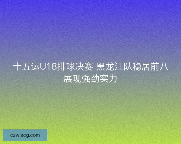 十五运U18排球决赛 黑龙江队稳居前八展现强劲实力