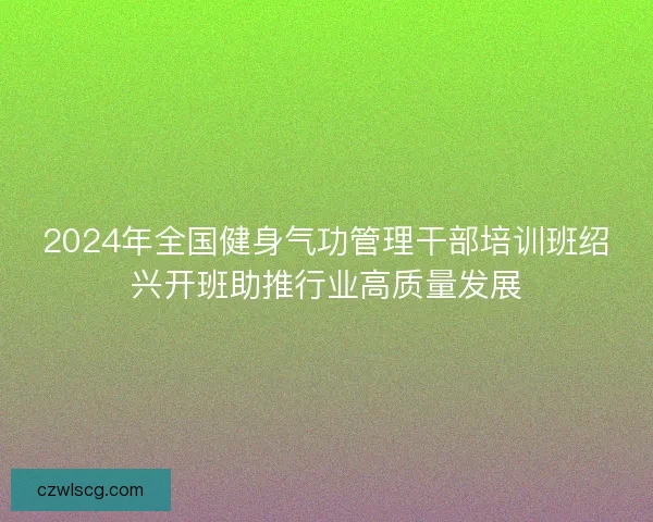 2024年全国健身气功管理干部培训班绍兴开班助推行业高质量发展 2024年全国健身气功管理干部培训班绍兴开班助推行业高质量发展