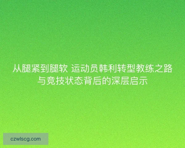 从腿紧到腿软 运动员韩利转型教练之路与竞技状态背后的深层启示