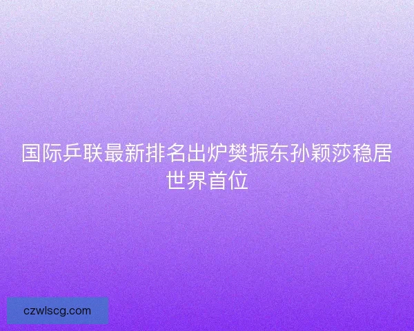国际乒联最新排名出炉樊振东孙颖莎稳居世界首位