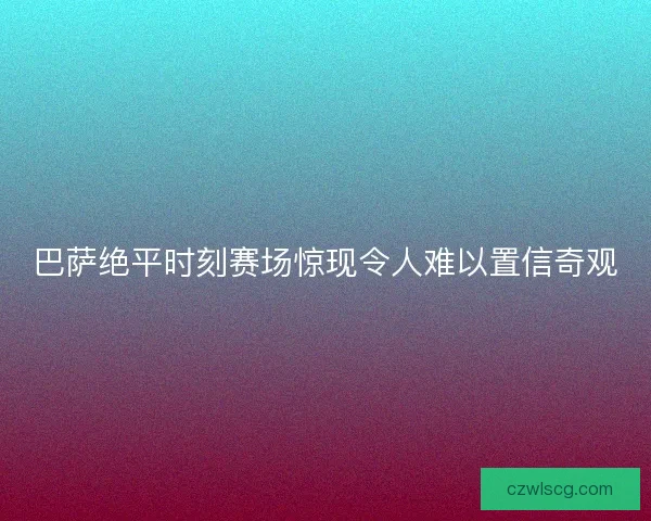 巴萨绝平时刻赛场惊现令人难以置信奇观