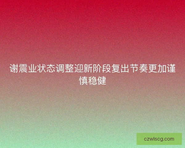 谢震业状态调整迎新阶段复出节奏更加谨慎稳健