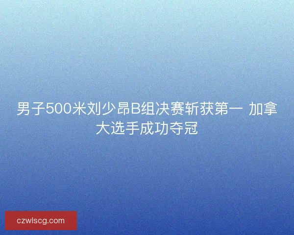 男子500米刘少昂B组决赛斩获第一 加拿大选手成功夺冠