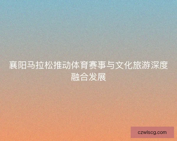襄阳马拉松推动体育赛事与文化旅游深度融合发展 襄阳马拉松推动体育赛事与文化旅游深度融合发展