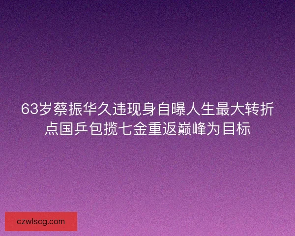 63岁蔡振华久违现身自曝人生最大转折点国乒包揽七金重返巅峰为目标 63岁蔡振华久违现身自曝人生最大转折点国乒包揽七金重返巅峰为目标