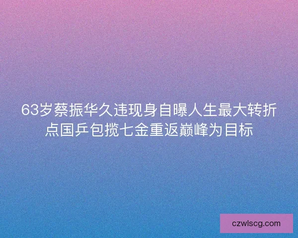 63岁蔡振华久违现身自曝人生最大转折点国乒包揽七金重返巅峰为目标