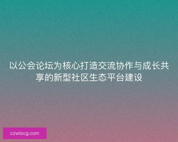 以公会论坛为核心打造交流协作与成长共享的新型社区生态平台建设