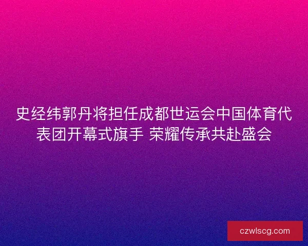 史经纬郭丹将担任成都世运会中国体育代表团开幕式旗手 荣耀传承共赴盛会