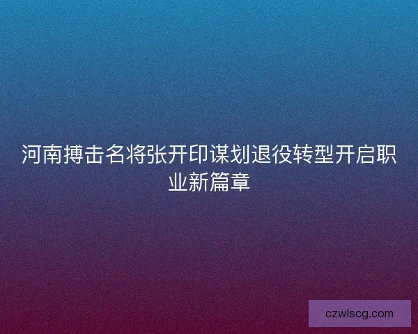 河南搏击名将张开印谋划退役转型开启职业新篇章