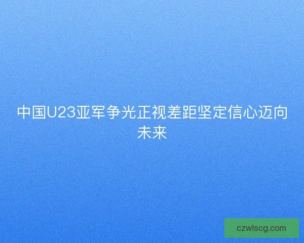 中国U23亚军争光正视差距坚定信心迈向未来