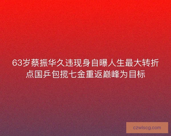 63岁蔡振华久违现身自曝人生最大转折点国乒包揽七金重返巅峰为目标