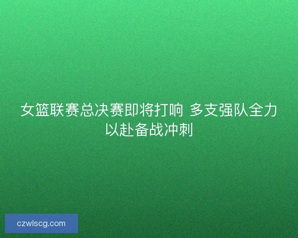 女篮联赛总决赛即将打响 多支强队全力以赴备战冲刺