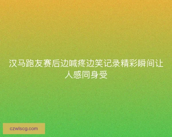 汉马跑友赛后边喊疼边笑记录精彩瞬间让人感同身受