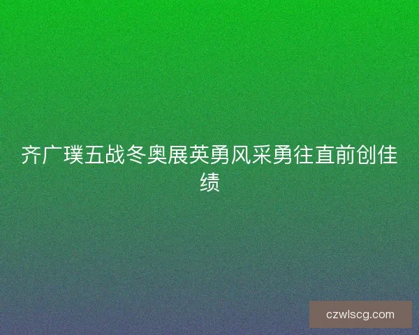 齐广璞五战冬奥展英勇风采勇往直前创佳绩