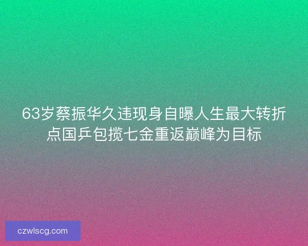 63岁蔡振华久违现身自曝人生最大转折点国乒包揽七金重返巅峰为目标