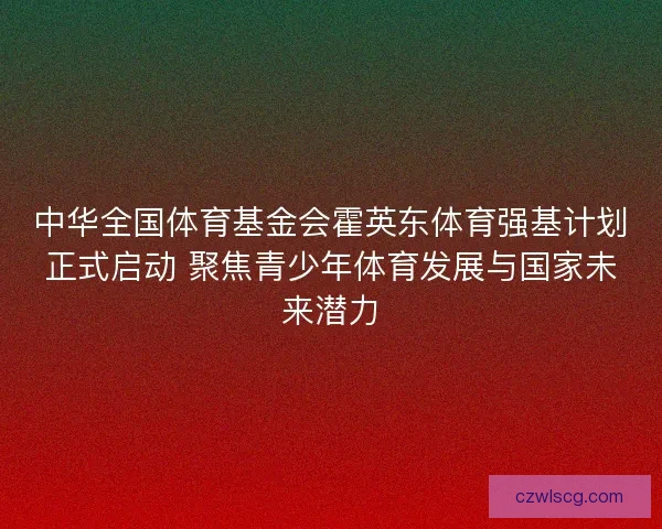 中华全国体育基金会霍英东体育强基计划正式启动 聚焦青少年体育发展与国家未来潜力