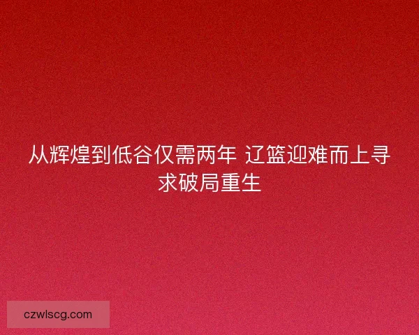 从辉煌到低谷仅需两年 辽篮迎难而上寻求破局重生