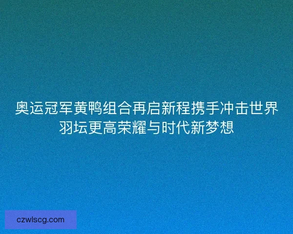 奥运冠军黄鸭组合再启新程携手冲击世界羽坛更高荣耀与时代新梦想