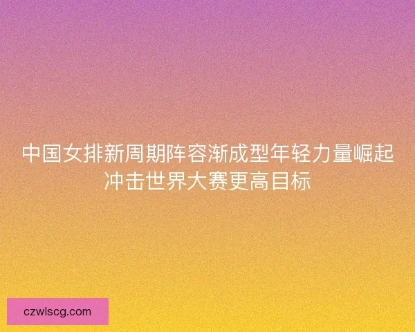 中国女排新周期阵容渐成型年轻力量崛起冲击世界大赛更高目标 中国女排新周期阵容渐成型年轻力量崛起冲击世界大赛更高目标