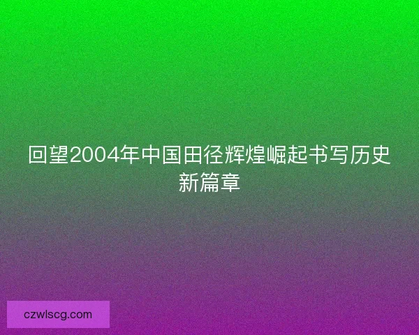 回望2004年中国田径辉煌崛起书写历史新篇章