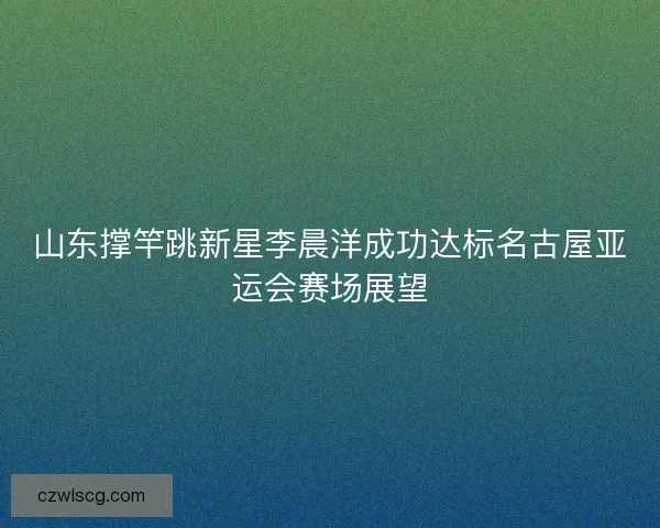 山东撑竿跳新星李晨洋成功达标名古屋亚运会赛场展望 山东撑竿跳新星李晨洋成功达标名古屋亚运会赛场展望