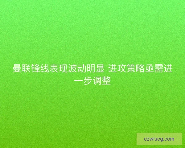 曼联锋线表现波动明显 进攻策略亟需进一步调整 曼联锋线表现波动明显 进攻策略亟需进一步调整